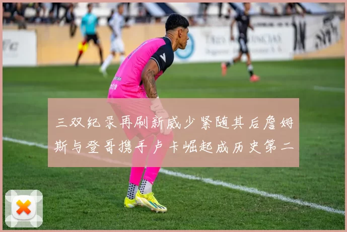 三双纪录再刷新威少紧随其后詹姆斯与登哥携手卢卡崛起成历史第二