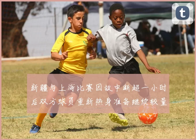 新疆与上海比赛因故中断超一小时后双方球员重新热身准备继续较量