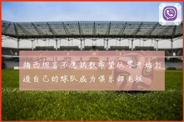 梅西坦言不愿执教希望从零开始打造自己的球队成为俱乐部老板