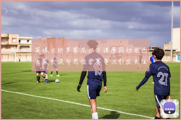 英媒分析罗塞尼尔下课原因切尔西决策失误与恩佐禁赛争议引发关注