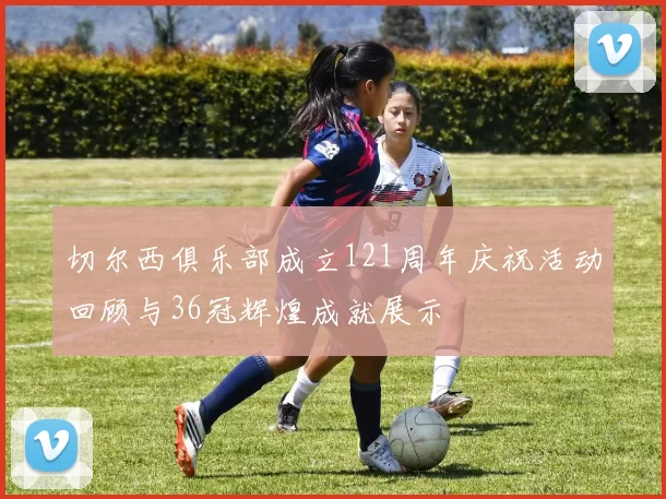 切尔西俱乐部成立121周年庆祝活动回顾与36冠辉煌成就展示