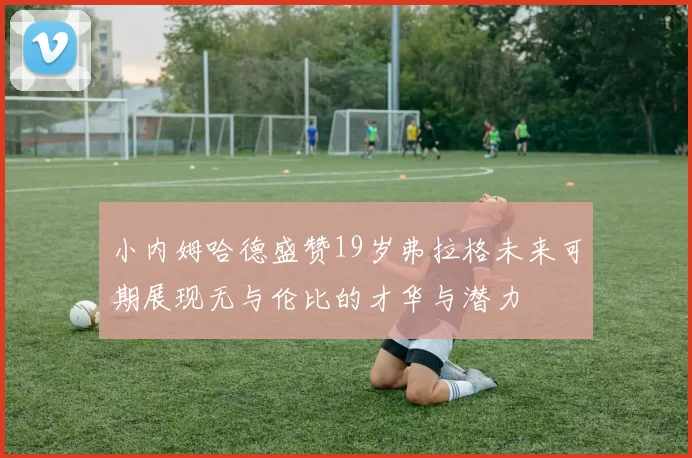 小内姆哈德盛赞19岁弗拉格未来可期展现无与伦比的才华与潜力