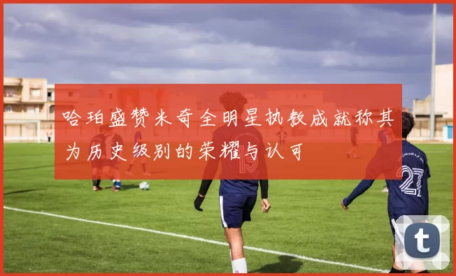 哈珀盛赞米奇全明星执教成就称其为历史级别的荣耀与认可