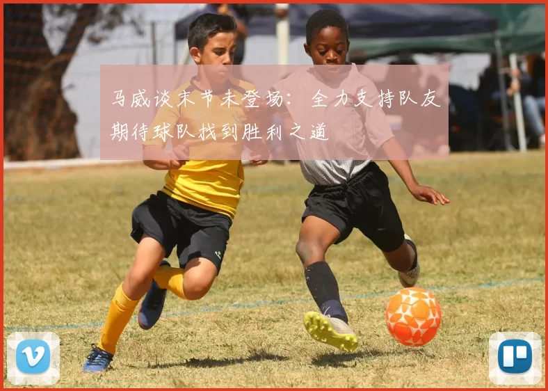 马威谈末节未登场：全力支持队友期待球队找到胜利之道