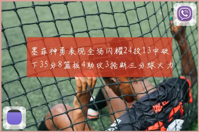 墨菲神勇表现全场闪耀24投13中砍下35分8篮板4助攻3抢断三分球火力全开