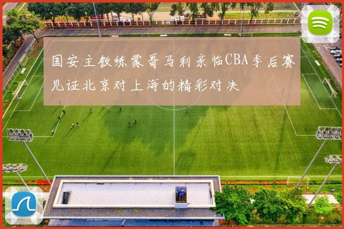 国安主教练蒙哥马利亲临CBA季后赛见证北京对上海的精彩对决