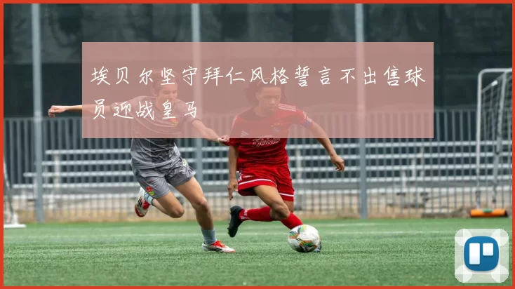 埃贝尔坚守拜仁风格誓言不出售球员迎战皇马