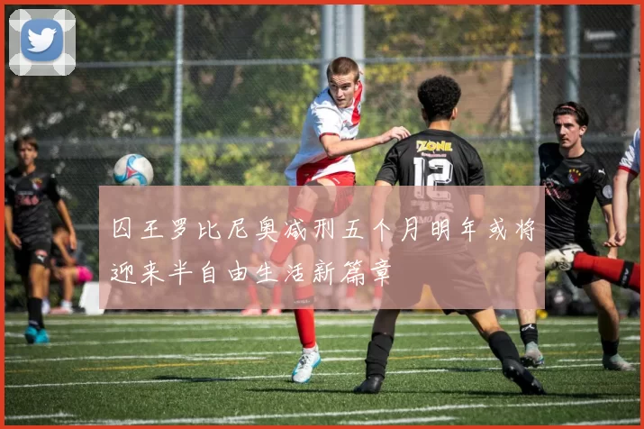 囚王罗比尼奥减刑五个月明年或将迎来半自由生活新篇章