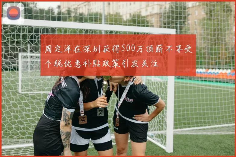周定洋在深圳获得500万顶薪不享受个税优惠补贴政策引发关注