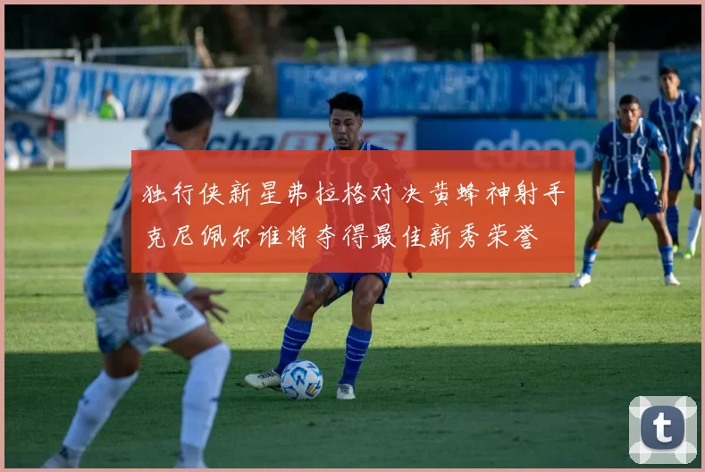 独行侠新星弗拉格对决黄蜂神射手克尼佩尔谁将夺得最佳新秀荣誉