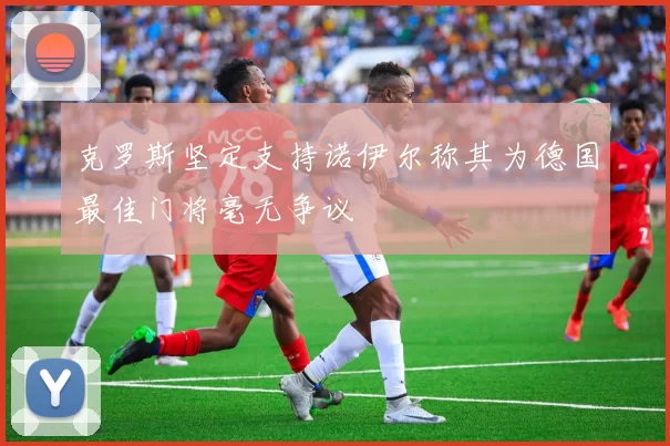 克罗斯坚定支持诺伊尔称其为德国最佳门将毫无争议