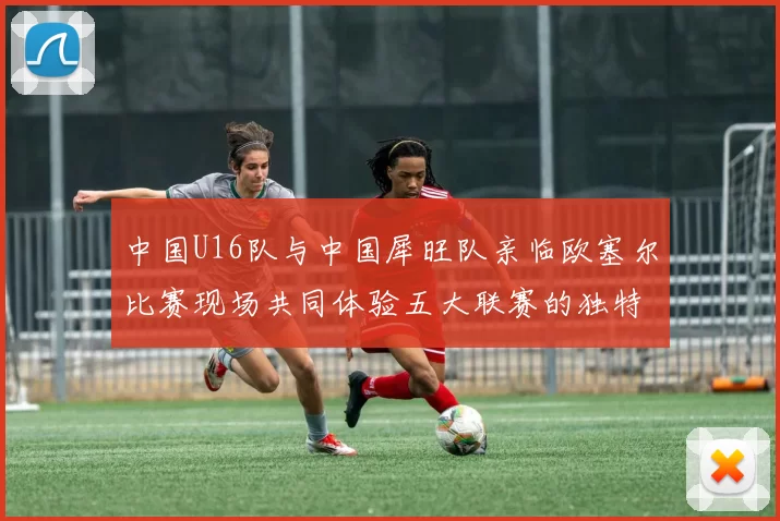 中国U16队与中国犀旺队亲临欧塞尔比赛现场共同体验五大联赛的独特魅力